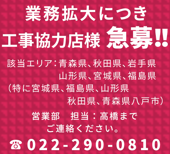 業務拡大につき工事協力店様急募！！ 該当エリア：青森県、秋田県、岩手県、山形県、宮城県、福島県（特に宮城県、福島県、山形県、秋田県、青森県八戸市） 営業部　担当：高橋までご連絡ください。 TEL：022-290-0810